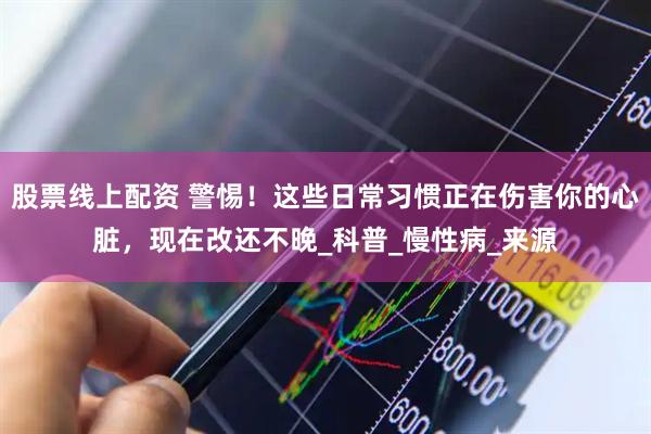 股票线上配资 警惕！这些日常习惯正在伤害你的心脏，现在改还不晚_科普_慢性病_来源