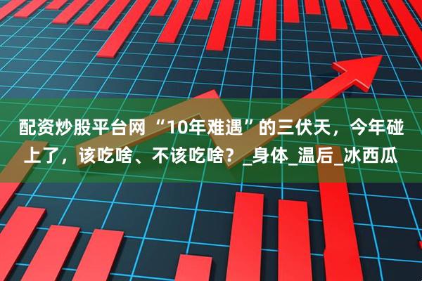 配资炒股平台网 “10年难遇”的三伏天，今年碰上了，该吃啥、不该吃啥？_身体_温后_冰西瓜