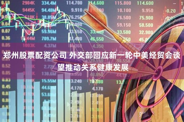 郑州股票配资公司 外交部回应新一轮中美经贸会谈 望推动关系健康发展