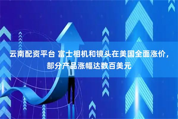 云南配资平台 富士相机和镜头在美国全面涨价，部分产品涨幅达数百美元