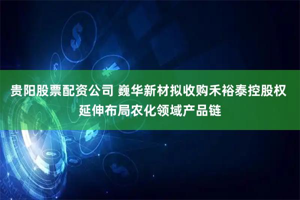 贵阳股票配资公司 巍华新材拟收购禾裕泰控股权 延伸布局农化领域产品链