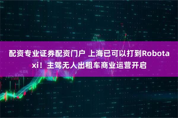 配资专业证券配资门户 上海已可以打到Robotaxi！主驾无人出租车商业运营开启