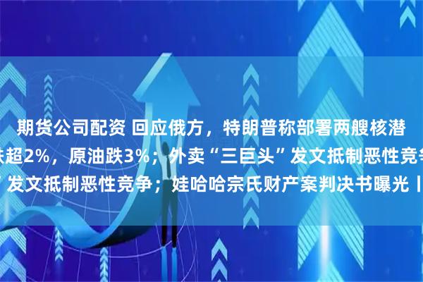 期货公司配资 回应俄方，特朗普称部署两艘核潜艇至相应区域；纳指跌超2%，原油跌3%；外卖“三巨头”发文抵制恶性竞争；娃哈哈宗氏财产案判决书曝光丨每经早参