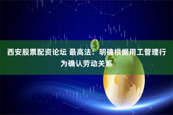 西安股票配资论坛 最高法：明确根据用工管理行为确认劳动关系