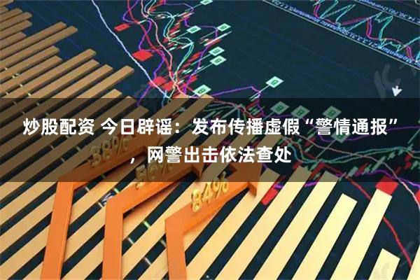 炒股配资 今日辟谣：发布传播虚假“警情通报”，网警出击依法查处