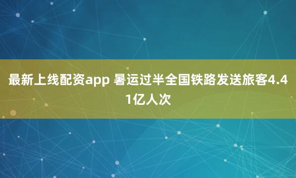 最新上线配资app 暑运过半全国铁路发送旅客4.41亿人次