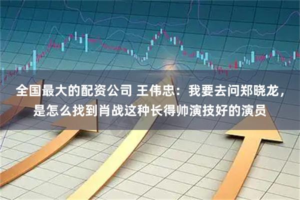 全国最大的配资公司 王伟忠：我要去问郑晓龙，是怎么找到肖战这种长得帅演技好的演员