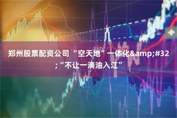 郑州股票配资公司 “空天地”一体化&#32;“不让一滴油入江”