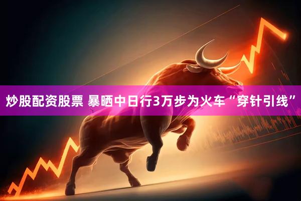 炒股配资股票 暴晒中日行3万步为火车“穿针引线”