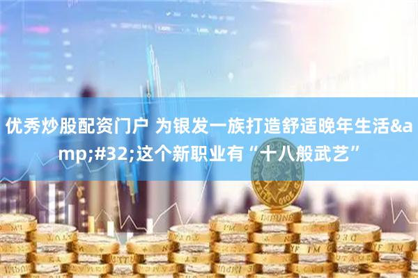 优秀炒股配资门户 为银发一族打造舒适晚年生活&#32;这个新职业有“十八般武艺”