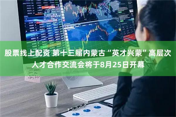 股票线上配资 第十三届内蒙古“英才兴蒙”高层次人才合作交流会将于8月25日开幕