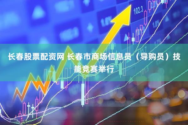 长春股票配资网 长春市商场信息员（导购员）技能竞赛举行