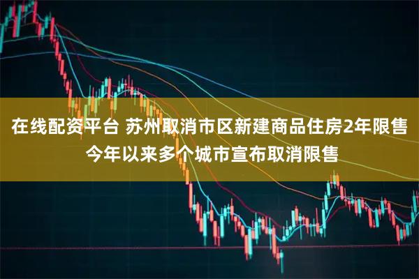 在线配资平台 苏州取消市区新建商品住房2年限售 今年以来多个城市宣布取消限售