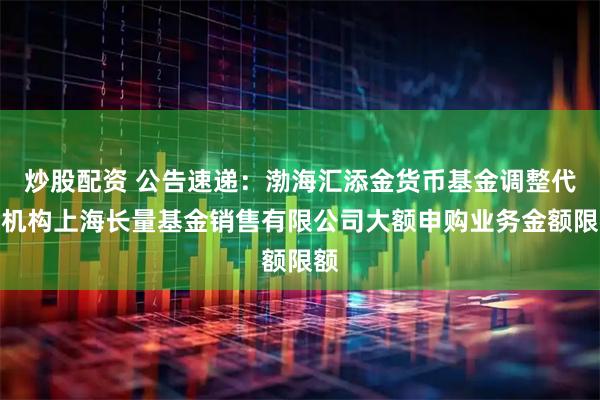 炒股配资 公告速递：渤海汇添金货币基金调整代销机构上海长量基金销售有限公司大额申购业务金额限额