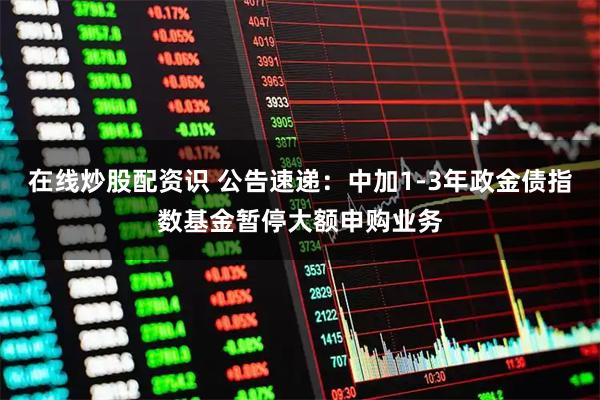 在线炒股配资识 公告速递：中加1-3年政金债指数基金暂停大额申购业务