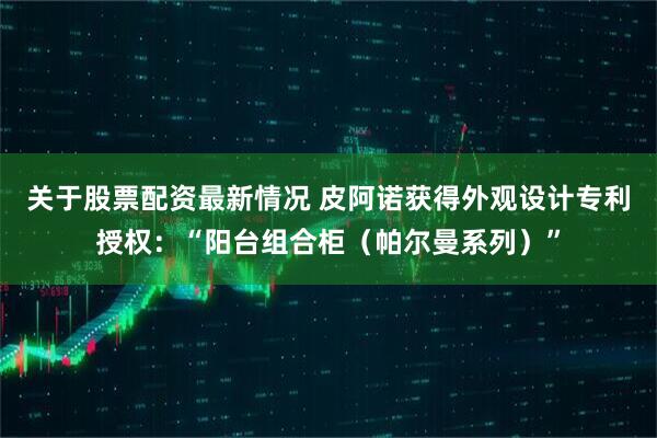 关于股票配资最新情况 皮阿诺获得外观设计专利授权：“阳台组合柜（帕尔曼系列）”
