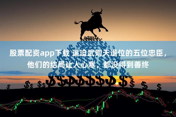 股票配资app下载 逼迫武则天退位的五位忠臣，他们的结局让人心寒，都没得到善终