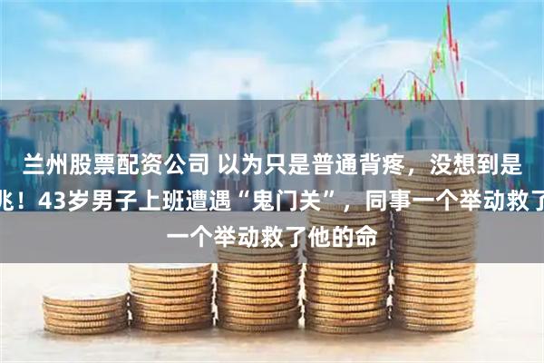兰州股票配资公司 以为只是普通背疼,没想到是猝死前兆!43岁男子上班遭遇“鬼门关”,同事一个举动救了他的命